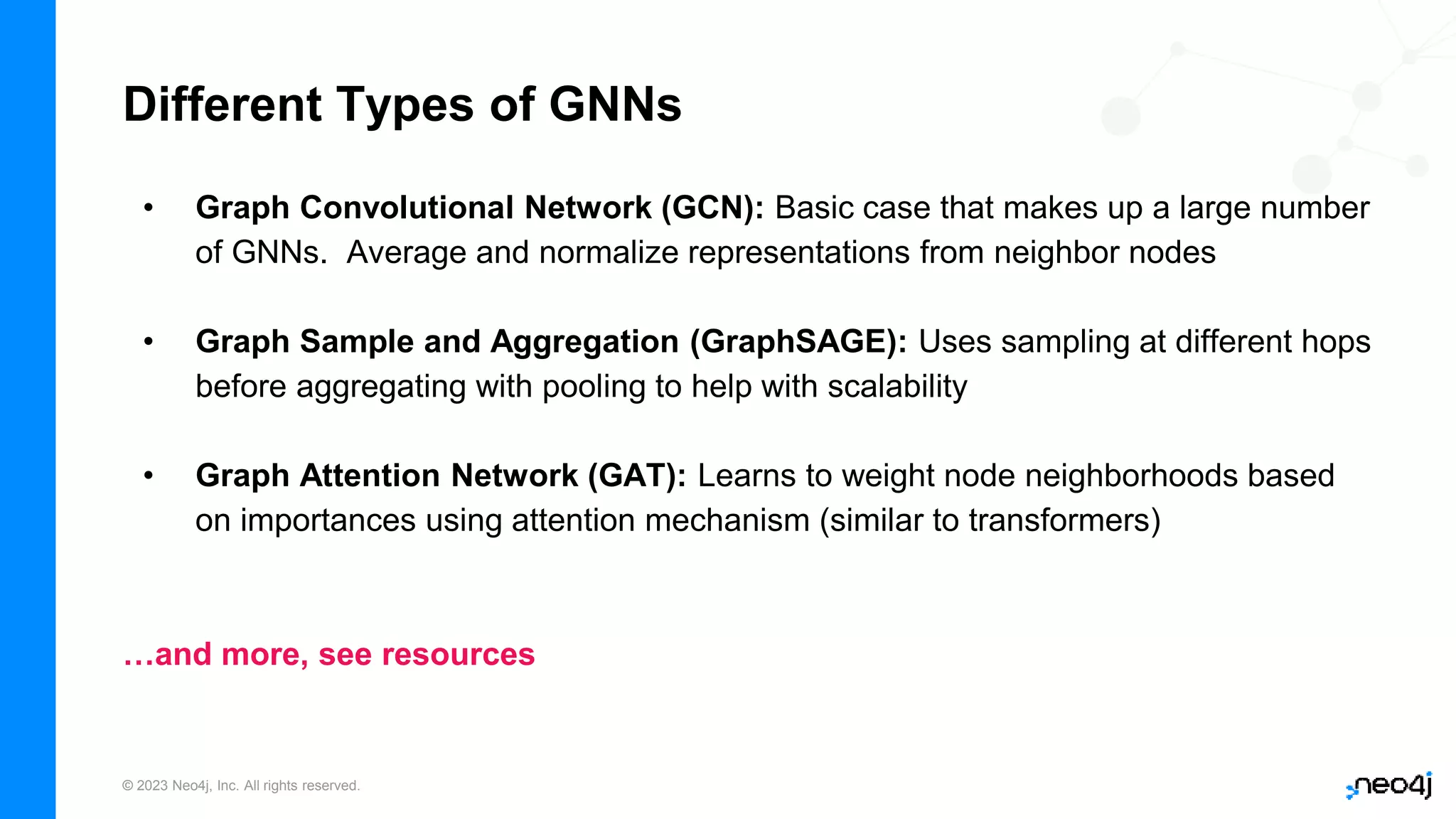 © 2023 Neo4j, Inc. All rights reserved.
Different Types of GNNs
• Graph Convolutional Network (GCN): Basic case that makes up a large number
of GNNs. Average and normalize representations from neighbor nodes
• Graph Sample and Aggregation (GraphSAGE): Uses sampling at different hops
before aggregating with pooling to help with scalability
• Graph Attention Network (GAT): Learns to weight node neighborhoods based
on importances using attention mechanism (similar to transformers)
…and more, see resources
 