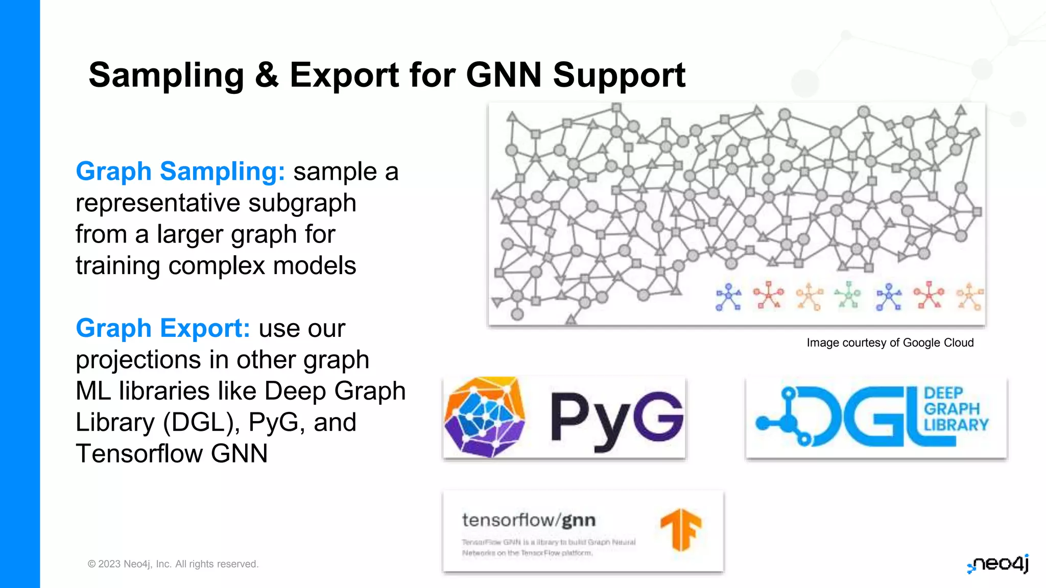 © 2023 Neo4j, Inc. All rights reserved.
Sampling & Export for GNN Support
Graph Sampling: sample a
representative subgraph
from a larger graph for
training complex models
Graph Export: use our
projections in other graph
ML libraries like Deep Graph
Library (DGL), PyG, and
Tensorflow GNN
Image courtesy of Google Cloud
 