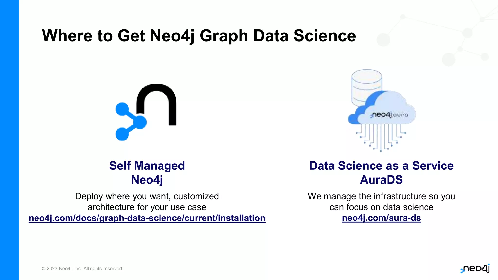 © 2023 Neo4j, Inc. All rights reserved.
Where to Get Neo4j Graph Data Science
Data Science as a Service
AuraDS
Self Managed
Neo4j
Deploy where you want, customized
architecture for your use case
We manage the infrastructure so you
can focus on data science
neo4j.com/aura-ds
neo4j.com/docs/graph-data-science/current/installation
 