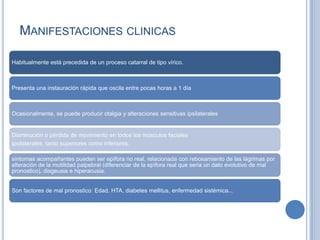 MANIFESTACIONES CLINICAS

Habitualmente está precedida de un proceso catarral de tipo vírico.



Presenta una instauración rápida que oscila entre pocas horas a 1 día



Ocasionalmente, se puede producir otalgia y alteraciones sensitivas ipsilaterales


Disminución o pérdida de movimiento en todos los músculos faciales
ipsilaterales, tanto superiores como inferiores.

síntomas acompañantes pueden ser epífora no real, relacionada con rebosamiento de las lágrimas por
alteración de la motilidad palpebral (diferenciar de la epífora real que seria un dato evolutivo de mal
pronostico), disgeusia e hiperacusia.


Son factores de mal pronostico: Edad, HTA, diabetes mellitus, enfermedad sistémica...
 