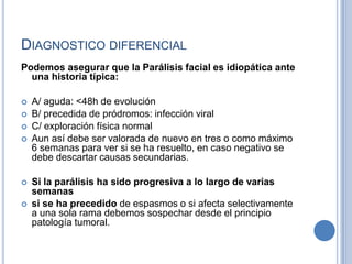 DIAGNOSTICO DIFERENCIAL
Podemos asegurar que la Parálisis facial es idiopática ante
  una historia típica:

   A/ aguda: <48h de evolución
   B/ precedida de pródromos: infección viral
   C/ exploración física normal
   Aun así debe ser valorada de nuevo en tres o como máximo
    6 semanas para ver si se ha resuelto, en caso negativo se
    debe descartar causas secundarias.

   Si la parálisis ha sido progresiva a lo largo de varias
    semanas
   si se ha precedido de espasmos o si afecta selectivamente
    a una sola rama debemos sospechar desde el principio
    patología tumoral.
 
