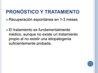 PRONÓSTICO Y TRATAMIENTO
 Recuperación   espontánea en 1-3 meses

 El
   tratamiento es fundamentalmente
 médico, aunque no existe un tratamiento
 propio al no existir una etiopatogenia
 suficientemente probada.
 