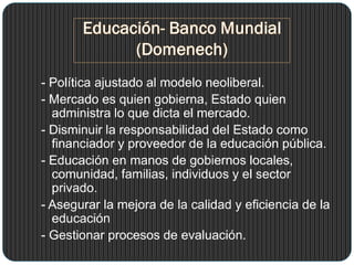 - Política ajustado al modelo neoliberal.
- Mercado es quien gobierna, Estado quien
administra lo que dicta el mercado.
- Disminuir la responsabilidad del Estado como
financiador y proveedor de la educación pública.
- Educación en manos de gobiernos locales,
comunidad, familias, individuos y el sector
privado.
- Asegurar la mejora de la calidad y eficiencia de la
educación
- Gestionar procesos de evaluación.
 