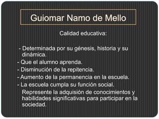 Calidad educativa:
- Determinada por su génesis, historia y su
dinámica.
- Que el alumno aprenda.
- Disminución de la repitencia.
- Aumento de la permanencia en la escuela.
- La escuela cumpla su función social.
Represente la adquisión de conocimientos y
habilidades significativas para participar en la
sociedad.
 