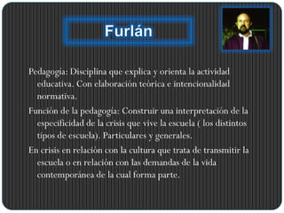 Pedagogía: Disciplina que explica y orienta la actividad
educativa. Con elaboración teórica e intencionalidad
normativa.
Función de la pedagogía: Construir una interpretación de la
especificidad de la crisis que vive la escuela ( los distintos
tipos de escuela). Particulares y generales.
En crisis en relación con la cultura que trata de transmitir la
escuela o en relación con las demandas de la vida
contemporánea de la cual forma parte.
 
