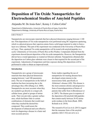 Deposition of Tin Oxide Nanoparticles for
Electrochemical Studies of Amyloid Peptides
Alejandra M. De Jesús-Soto1
, Kenny J. Colón-Colón2
1
Department of Mathematics, University of Puerto Rico at Cayey, Puerto Rico
2
Department of Biology, University of Puerto Rico at Cayey, Puerto Rico
A B S T R A C T
Nanoparticles are microscopic materials that have physical dimensions ranging between 1-100
nm. Film depositions of Tin oxide nanoparticles were performed using DC magnetron sputtering,
which is a physical process that vaporizes atoms from a solid target material in order to form a
layer on a substrate. This part of the experiment was conducted at the University of Puerto Rico
at Cayey. Then, sputtered Tin oxide nanoparticles will be tested with amyloid peptides in a
cyclic voltammetry at University of Puerto Rico at Rio Piedras. Compounds obtained from the
experiment showed decent deposition of the tin oxide nanoparticles. However, the Nanoparticles
did not have a round appearance as wanted on Silicium substrate. Nanoparticles obtained after
the deposition on Carbon glass substrate were closest to that required for the second part of the
experiment. Adjustments of temperature and time exposure during film depositions will be
performed in order to obtain an improved result.
Introduction
Nanoparticles are a group of microscopic
materials that share physical dimensions
ranging between 1 and 100 nanometers
(nm). The use of nanoparticles in the field of
medicine has been increasing due to the
advantages they offer (Zhang et al. 2008).
Nanoparticles are more accurate when they
are needed to go directly to a target cell,
cellular tissue, gland or groups of amino
acids. Their size provides a greater surface
area, which facilitates links to certain
combinations of elements that would react
when they reached the desired bio-
compound. They could assure the
development of enhanced and cost-effective
tools for diagnosing a disease in a faster and
more accurate process.
Some studies regarding the use of
nanoparticles for treating diseases have
developed certain interest in the
neuroscience field, specifically in
Alzheimer’s disease (AD). This disease is
the most common chronic and progressive
form of neurodegeneration of brains of
patients that suffer from it (Brookmeyer et
al. 2007). The disease goes in response of
the deposition of β-amyloid (Aβ) peptides
that contain nearly between 36-42 amino
acids residues in the brain (Rauk. 2009;
Rolinski et al. 2010).
The research of Lin Liu et al. (2013) suggest
that the monomer form of the amyloid
peptides (Aβ (1-16)) can serve as a
 