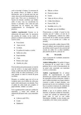 cual se investigó el origen, la estructura de
los paneles solares, en donde se obtuvo
información, que se necesita para dar una
visión clara acerca delfuncionamiento de un
panel solar. Para esto se encontraron 18
fuentes de artículos científicos que hablan
sobre el tema. Una vez encontradas las
fuentes se procedió a leer cada una para
seleccionar las 10 mejores, las cuales
complementarán la investigación del
proyecto.
Análisis experimental: Consiste en la
elaboración del panel solar. Se ejecutaron
dos pruebas de campo, en las cuales la
primera se elaboró con materiales totalmente
caseros como:
● Pasta dental.
● Agua con sal.
● Un limón.
● Un pedazo de madera o cartón.
● Sulfato de cobre.
● Papel aluminio.
● Cinta.
● Pintura color negro
● Alambre de cobre
Para la elaboración primeramente se tomó la
caja de cartón y se pegó papel aluminio.
Luego, se pintó una zona de color negro para
ubicar el hilo de cobre (resistencia), y en la
zona pintada se colocó la mezcla de pasta
con limón.
Después, se combinó agua con sal en un
recipiente junto con el sulfato de cobre para
poder cubrir toda la parte con aluminio. Pero
el sulfato de cobre óxido por completo el
papel aluminio, debido a su acidez.
En la segunda prueba se optó por cambiar los
materiales, y tomar otro método de
elaboración del panel solar, cuyos materiales
son:
● Cable de red(UTPL)
● Cautín
● Multímetro
● Silicona en barra
● Pistola de silicón
● Estaño
● Vidrio de 40 cm x 60 cm
● Celdas fotovoltaicas.
● Puerto USB 2.0
● Bombillas de 6v y 12v
● Boquilla( para las bombillas)
Primeramente, se dividió el panel en dos
circuitos uno de 5 voltios y el otro de 12
voltios. Seguidamente, soldaron los cables
en elcircuito de 12 voltios en serie y paralelo
(mixto), y en el circuito de 5 voltios en
paralelo.
Después,se procedió a soldar elpuerto USB;
que se lo utilizará para la prueba de carga de
un teléfono móvil y para el otro extremo del
circuito de salida 12v se ubicó bombillas
para prueba una de 6v y otra de 12v
III. Desarrollo
Aquí se presenta los resultados propuestos
en la metodología.
Análisis bibliográfico: Se analizó el origen,
la estructura de un panel solar y cómo
podemos llevar a cabo el funcionamiento de
un panel solar construido con materiales
caseros y comerciales.
Análisis experimental: En el primer
análisis de experimentación se pudo
demostrar que el panel solar construido con
los materiales caseros no funcionó, debido a
que el sulfato mezclado con elagua salada se
comenzó a oxidar el papel aluminio, esto
pasa por que la sal es un catalizador y lo que
hace es acelerar el proceso de oxidación de
un metal; en este caso el papel aluminio.
Debido a que en la primera prueba no
funcionó, se optó por cambiar los materiales,
y tomar otro método de elaboración del
panel solar, la cual es con celdas
fotovoltaicas divididas en dos circuitos uno
en paralelo y otro mixto (serie y paralelo)
 