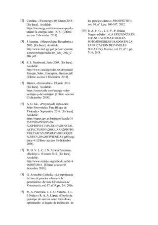 [2] Carolina, «Twenergy,» 06 Marzo 2015.
[En línea]. Available:
https://twenergy.com/a/como-se-puede-
utilizar-la-energia-solar-1636. [Último
acceso:2 diciembre 2018].
[3] J. Inzunza, «Meteorología Descriptiva,»
2015. [En línea]. Available:
http://www.met.igp.gob.pe/users/yamin
a/meteorologia/radiacion_doc_Univ_C
Hile.pdf.
[4] S. S. Nandwani, Junio 2005. [En línea].
Available:
http://www.catalogosolar.mx/download/
Energia_Solar_Conceptos_Basicos.pdf.
[Último acceso:1 Diciembre 2018].
[5] Blanca, «Erenovable,» 19 junio 2016.
[En línea]. Available:
https://erenovable.com/energia-solar-
ventajas-y-desventajas/. [Último acceso:
03 diciembre 2018].
[6] A. G. Gil., «Proyecto de Instalación
Solar Fotovoltaica Para Bloque de
Vivienda,» Septiembre 2016. [En línea].
Available:
https://riunet.upv.es/bitstream/handle/10
251/75816/PONS%20-
%20PROYECTO%20DE%20INSTAL
ACI%C3%93N%20SOLAR%20FOTO
VOLTAICA%20PARA%20BLOQUE
%20DE%20%20VIVIENDAS.pdf?sequ
ence=4. [Último acceso:03 diciembre
2018].
[7] M. O. V. L. C. I. N. Arrieta Paternina,
«Redalyc,» 10 enero 2012. [En línea].
Available:
http://www.redalyc.org/articulo.oa?id=4
96250733011. [Último acceso:05
diciembre 2018].
[8] G. Arencibia-Carballo, «La importancia
del uso de paneles solares en la
generación,» Revista Electrónica de
Veterinaria, vol. 17, nº 9, pp. 2-4, 2016.
[9] M. A. Paternina, L. C. O. Villalba, J. L.
I. Nuñez y R. A. Á. López, «Diseño de
prototipo de sistema solar fotovoltaico
optimizando el ángulo de inclinación de
los paneles solares,» PROSPECTIVA,
vol. 10, nº 1, pp. 100-107, 2012.
[10] R. A. P.-G. ,. J. E. V.-P. Oriana
Noguera-Salas1, «LA EFICIENCIA DE
LOS NUEVOS MATERIALES
FOTOSENSIBLES USADOS EN LA
FABRICACIÓN DE PANELES
SOLARES,» Iteckne, vol. 15, nº 1, pp.
7-16, 2018.
 