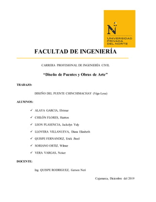 FACULTAD DE INGENIERÍA
CARRERA PROFESIONAL DE INGENIERÍA CIVIL
“Diseño de Puentes y Obras de Arte”
TRABAJO:
DISEÑO DEL PUENTE CHINCHIMACHAY (Viga-Losa)
ALUMNOS:
 ALAYA GARCIA, Elvimar
 CHILÓN FLORES, Hairton
 LEON PLASENCIA, Jackelyn Yuly
 LLOVERA VILLANUEVA, Diana Elizabeth
 QUISPE FERNANDEZ, Erick Jhoel
 SORIANO ORTIZ, Wilmer
 VERA VARGAS, Neiser
DOCENTE:
Ing. QUISPE RODRIGUEZ, Gerson Neri
Cajamarca, Diciembre del 2019
 