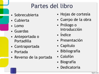 Partes del libro Sobrecubierta Cubierta Lomo Guardas Anteportada o Portadilla Contraportada Portada Reverso de la portada Hojas de cortesía Cuerpo de la obra Prólogo o Introducción Índice Presentación Capítulo Bibliografía Colofón Biografía Dedicatoria 