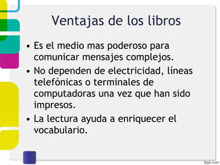 Ventajas de los libros Es el medio mas poderoso para comunicar mensajes complejos. No dependen de electricidad, líneas telefónicas o terminales de computadoras una vez que han sido impresos. La lectura ayuda a enriquecer el vocabulario. 