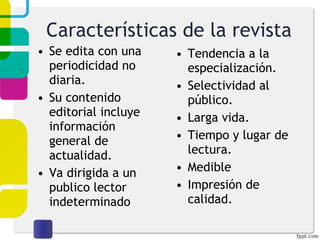 Características de la revista Se edita con una periodicidad no diaria. Su contenido editorial incluye información general de actualidad. Va dirigida a un publico lector indeterminado Tendencia a la especialización. Selectividad al público. Larga vida. Tiempo y lugar de lectura. Medible Impresión de calidad. 