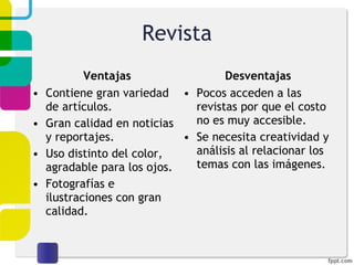 Revista Ventajas Contiene gran variedad de artículos. Gran calidad en noticias y reportajes. Uso distinto del color, agradable para los ojos. Fotografías e ilustraciones con gran calidad. Desventajas Pocos acceden a las revistas por que el costo no es muy accesible. Se necesita creatividad y análisis al relacionar los temas con las imágenes. 