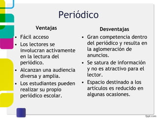 Periódico Ventajas Fácil acceso Los lectores se involucran activamente en la lectura del periódico. Alcanzan una audiencia diversa y amplia. Los estudiantes pueden realizar su propio periódico escolar. Desventajas Gran competencia dentro del periódico y resulta en la aglomeración de anuncios. Se satura de información y no es atractivo para el lector. Espacio destinado a los artículos es reducido en algunas ocasiones. 