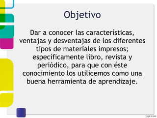 Objetivo Dar a conocer las características, ventajas y desventajas de los diferentes tipos de materiales impresos; específicamente libro, revista y periódico, para que con éste conocimiento los utilicemos como una buena herramienta de aprendizaje. 