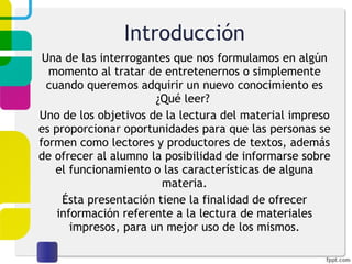 Introducción Una de las interrogantes que nos formulamos en algún momento al tratar de entretenernos o simplemente cuando queremos adquirir un nuevo conocimiento es ¿Qué leer?  Uno de los objetivos de la lectura del material impreso es proporcionar oportunidades para que las personas se formen como lectores y productores de textos, además de ofrecer al alumno la posibilidad de informarse sobre el funcionamiento o las características de alguna materia. Ésta presentación tiene la finalidad de ofrecer información referente a la lectura de materiales impresos, para un mejor uso de los mismos. 