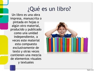 ¿Qué es un libro? Un libro es una obra impresa, manuscrita o pintada en hojas o algún otro material, producido y publicado como una unidad independiente, a veces este material esta compuesto exclusivamente de texto y otras veces contienen una mezcla de elementos visuales y textuales 
