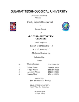 GUJARAT TECHNOLOGICAL UNIVERSITY
Chandkheda, Ahmedabad
Affiliated
(Pacific School of Engineering)
A
Project Report
On
(DC PORTABLE VACCUM
CLEANER)
Under subject of
DESIGN ENGINEERING – 1A
B. E. 2nd
, Semester- 3rd
(Mechanical Engineering)
Submitted by:
Group:
Name of student
Prince Kumar
Sanjay Neolia
Abhishek Mishra
Panday Niraj
Sr.
1.
2.
3.
4.
Enrollment No.
151120119031
151120119022
151120119001
151120119023
GUIDED BY:
Prof. Dharmesh .P. Babariya
HEAD OF THE DEPARTENT:
Prof. Vipul .H. Moradiya
Academic year
(2016-2017)
 