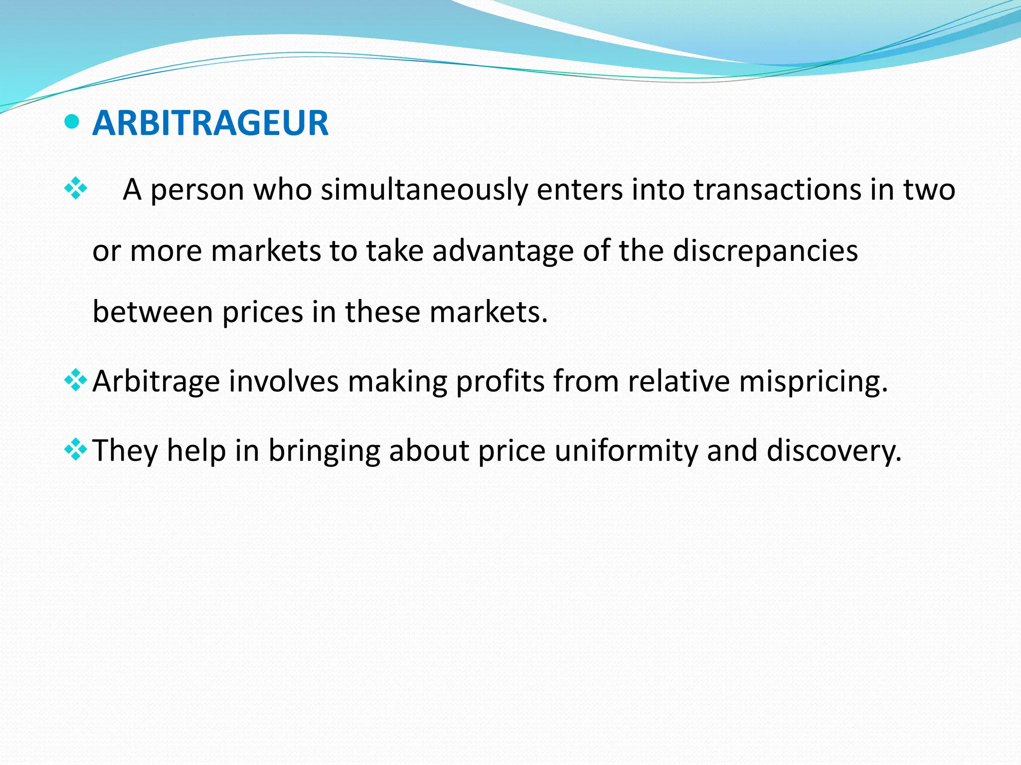  ARBITRAGEUR
 A person who simultaneously enters into transactions in two
or more markets to take advantage of the discrepancies
between prices in these markets.
Arbitrage involves making profits from relative mispricing.
They help in bringing about price uniformity and discovery.
 