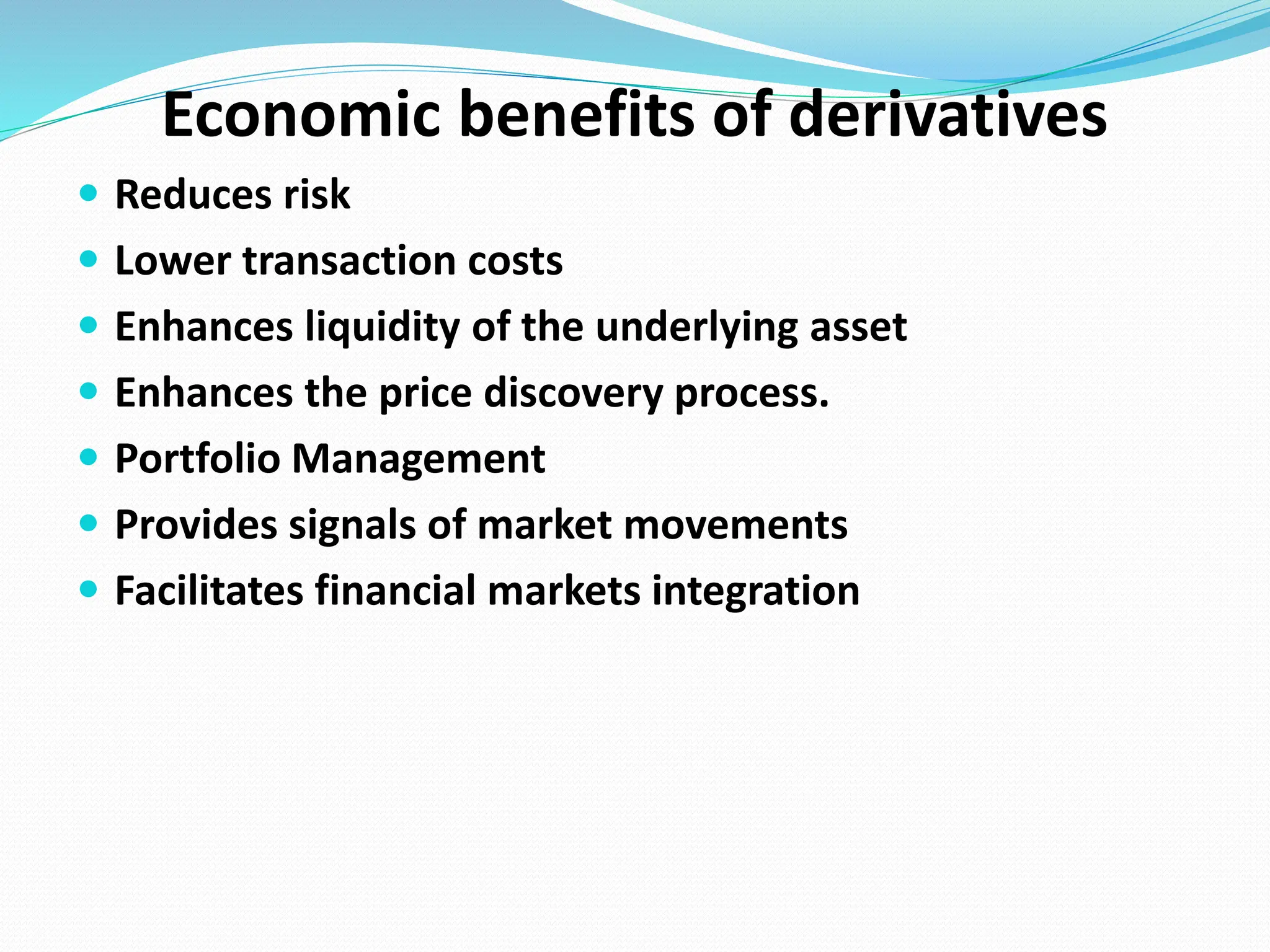 Economic benefits of derivatives
 Reduces risk
 Lower transaction costs
 Enhances liquidity of the underlying asset
 Enhances the price discovery process.
 Portfolio Management
 Provides signals of market movements
 Facilitates financial markets integration
 