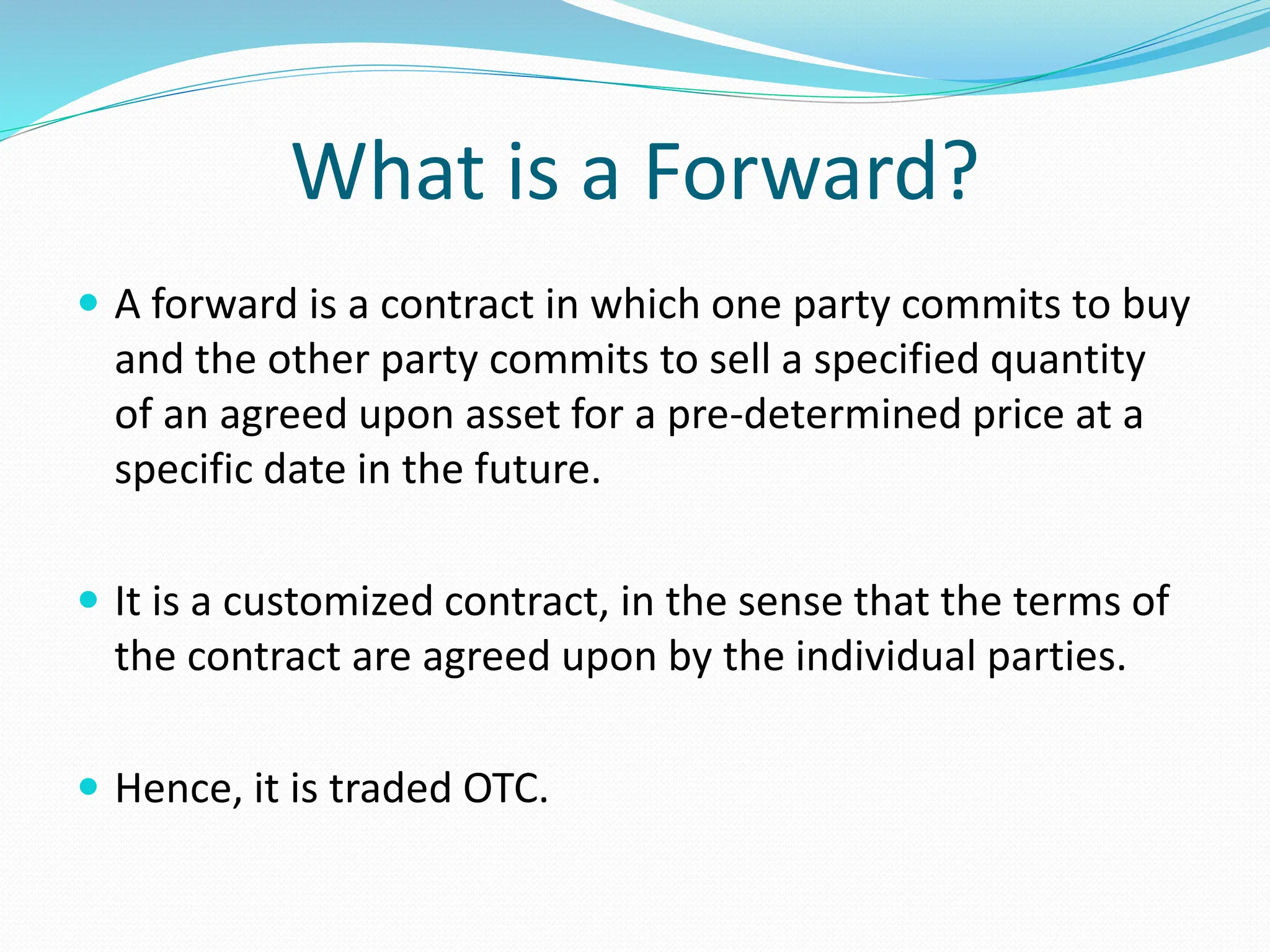 What is a Forward?
 A forward is a contract in which one party commits to buy
and the other party commits to sell a specified quantity
of an agreed upon asset for a pre-determined price at a
specific date in the future.
 It is a customized contract, in the sense that the terms of
the contract are agreed upon by the individual parties.
 Hence, it is traded OTC.
 