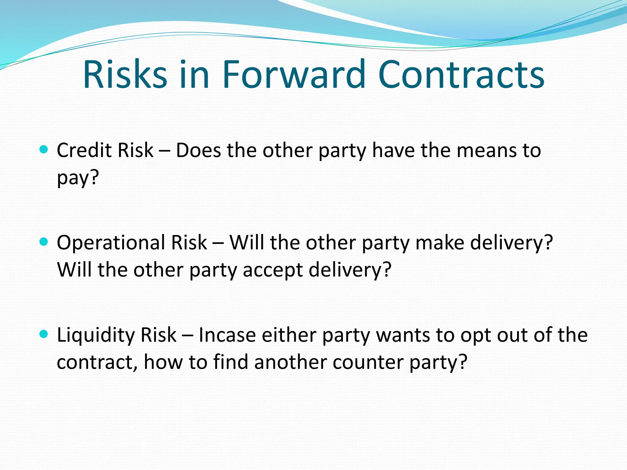 Risks in Forward Contracts
 Credit Risk – Does the other party have the means to
pay?
 Operational Risk – Will the other party make delivery?
Will the other party accept delivery?
 Liquidity Risk – Incase either party wants to opt out of the
contract, how to find another counter party?
 