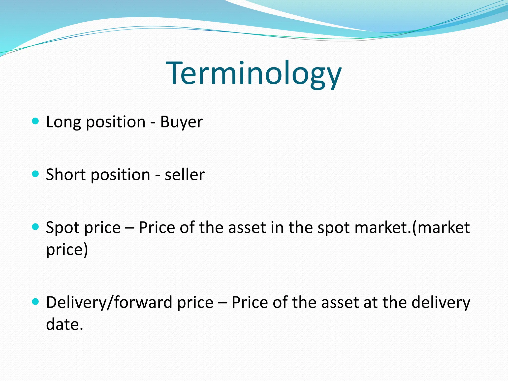 Terminology
 Long position - Buyer
 Short position - seller
 Spot price – Price of the asset in the spot market.(market
price)
 Delivery/forward price – Price of the asset at the delivery
date.
 