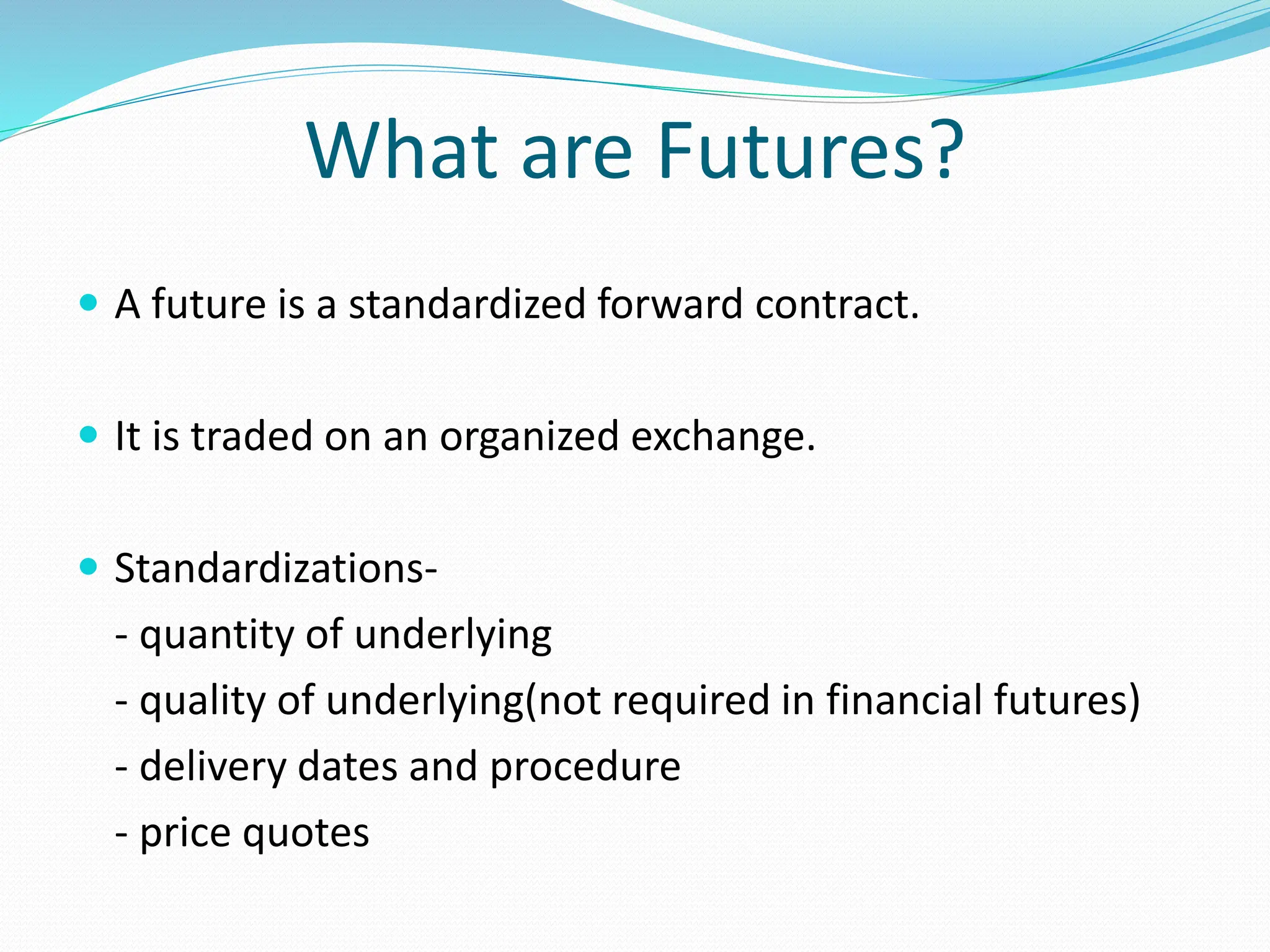 What are Futures?
 A future is a standardized forward contract.
 It is traded on an organized exchange.
 Standardizations-
- quantity of underlying
- quality of underlying(not required in financial futures)
- delivery dates and procedure
- price quotes
 