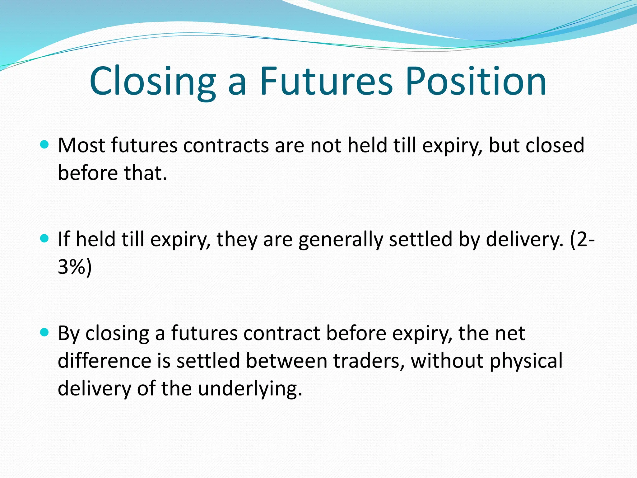 Closing a Futures Position
 Most futures contracts are not held till expiry, but closed
before that.
 If held till expiry, they are generally settled by delivery. (2-
3%)
 By closing a futures contract before expiry, the net
difference is settled between traders, without physical
delivery of the underlying.
 