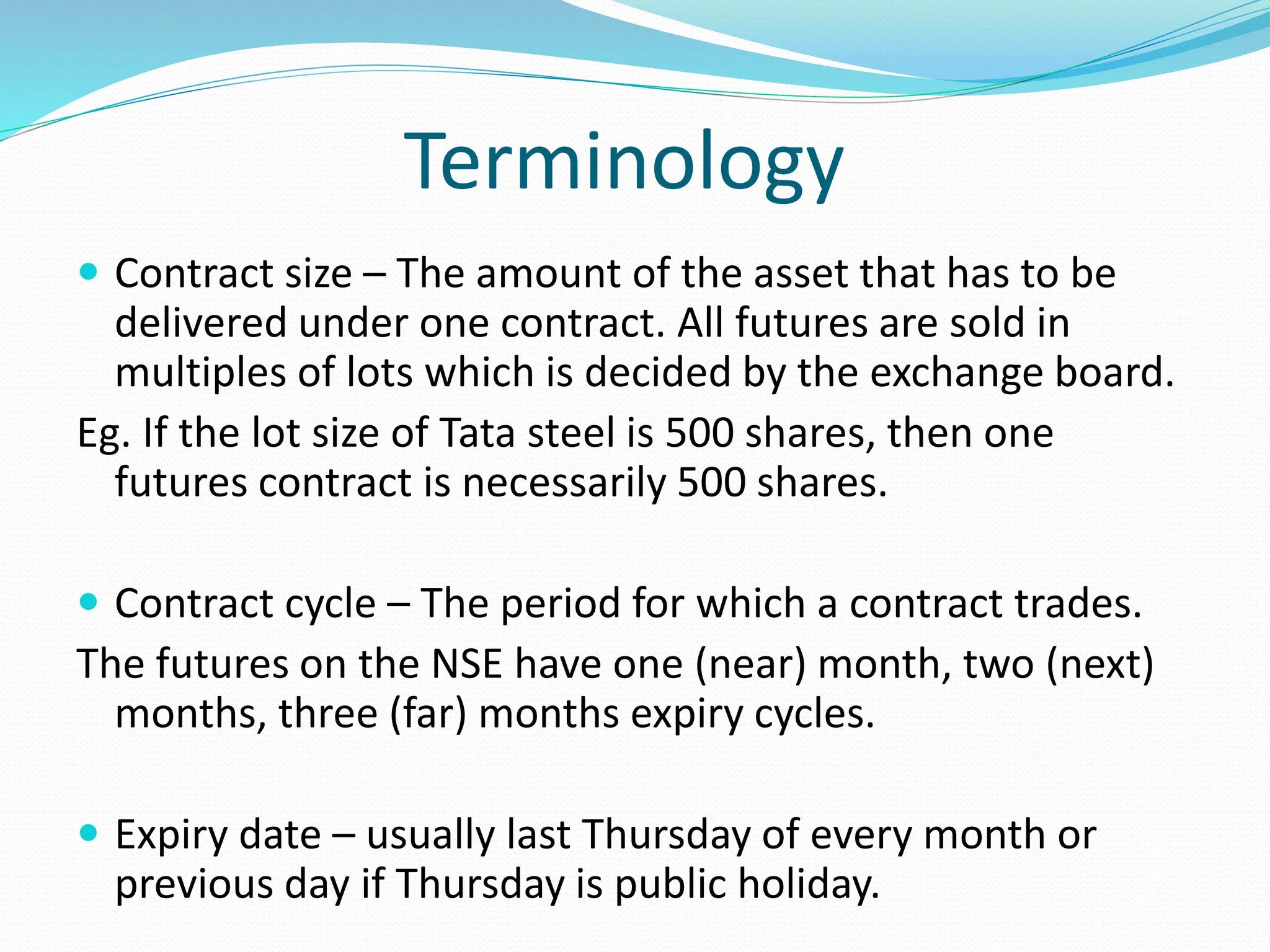 Terminology
 Contract size – The amount of the asset that has to be
delivered under one contract. All futures are sold in
multiples of lots which is decided by the exchange board.
Eg. If the lot size of Tata steel is 500 shares, then one
futures contract is necessarily 500 shares.
 Contract cycle – The period for which a contract trades.
The futures on the NSE have one (near) month, two (next)
months, three (far) months expiry cycles.
 Expiry date – usually last Thursday of every month or
previous day if Thursday is public holiday.
 