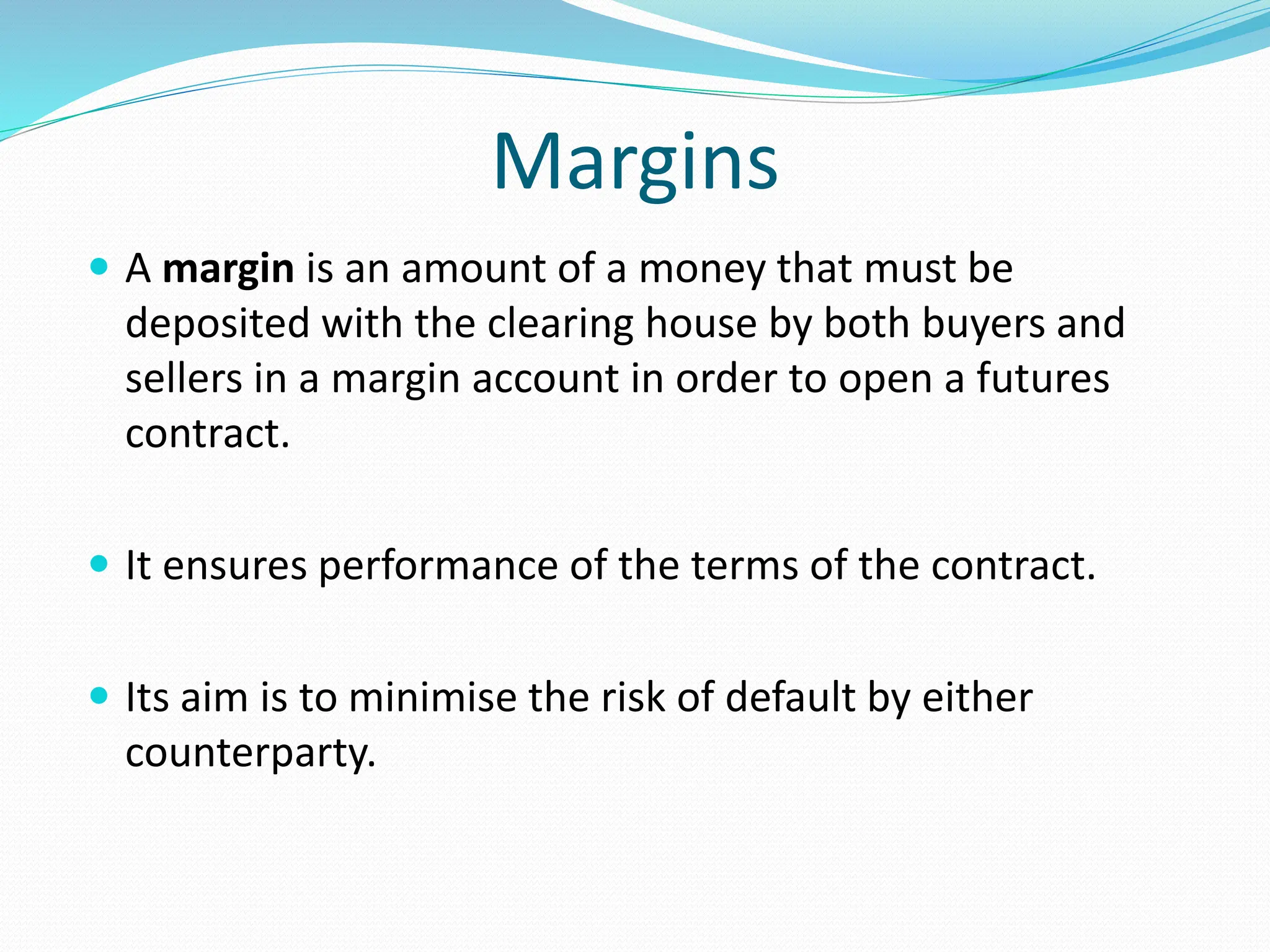 Margins
 A margin is an amount of a money that must be
deposited with the clearing house by both buyers and
sellers in a margin account in order to open a futures
contract.
 It ensures performance of the terms of the contract.
 Its aim is to minimise the risk of default by either
counterparty.
 