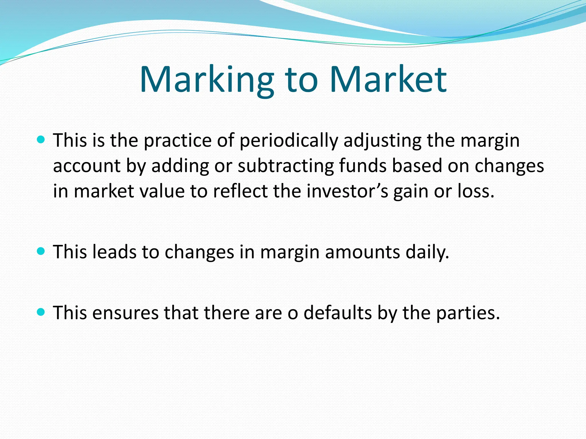 Marking to Market
 This is the practice of periodically adjusting the margin
account by adding or subtracting funds based on changes
in market value to reflect the investor’s gain or loss.
 This leads to changes in margin amounts daily.
 This ensures that there are o defaults by the parties.
 