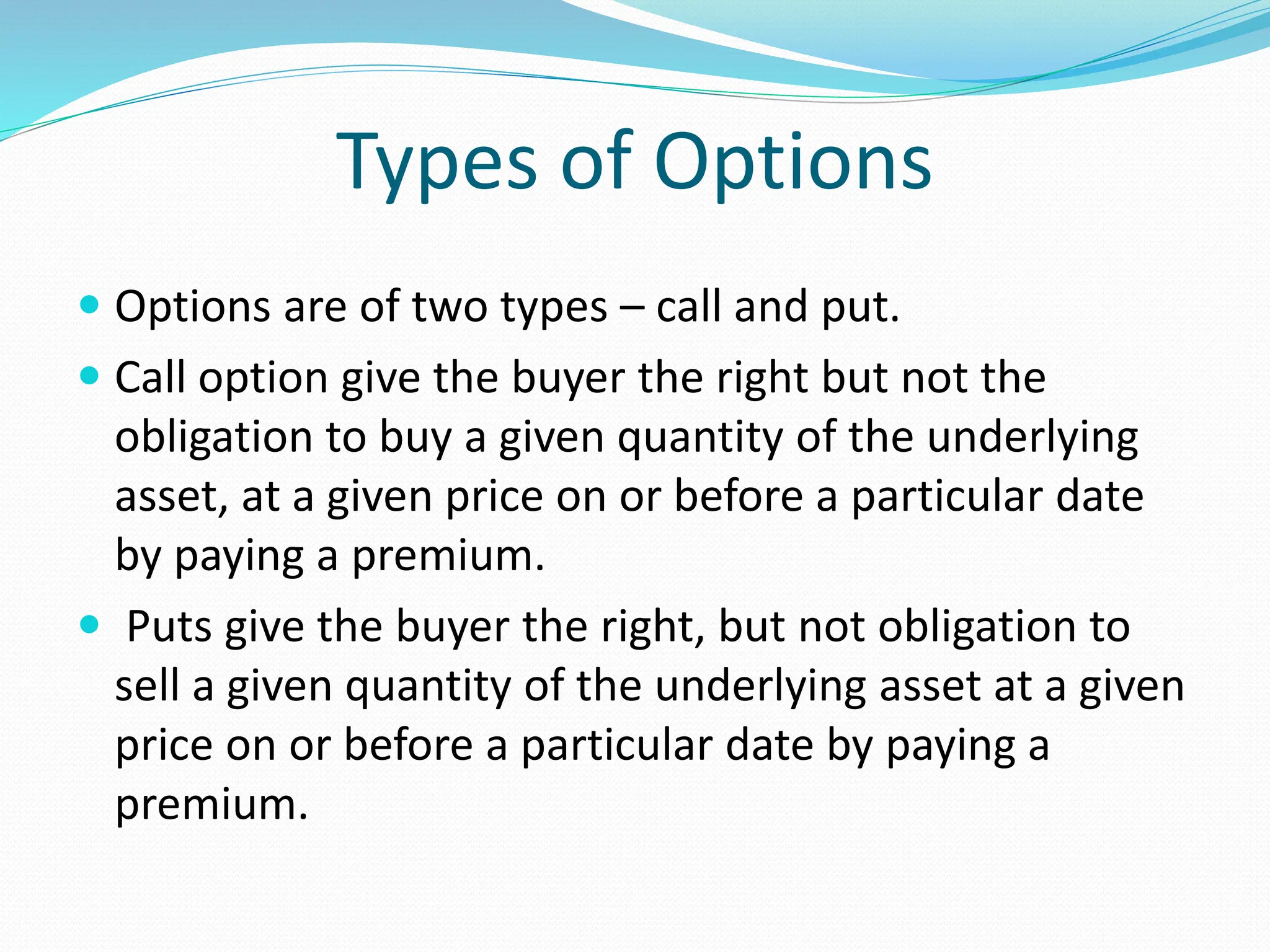 Types of Options
 Options are of two types – call and put.
 Call option give the buyer the right but not the
obligation to buy a given quantity of the underlying
asset, at a given price on or before a particular date
by paying a premium.
 Puts give the buyer the right, but not obligation to
sell a given quantity of the underlying asset at a given
price on or before a particular date by paying a
premium.
 
