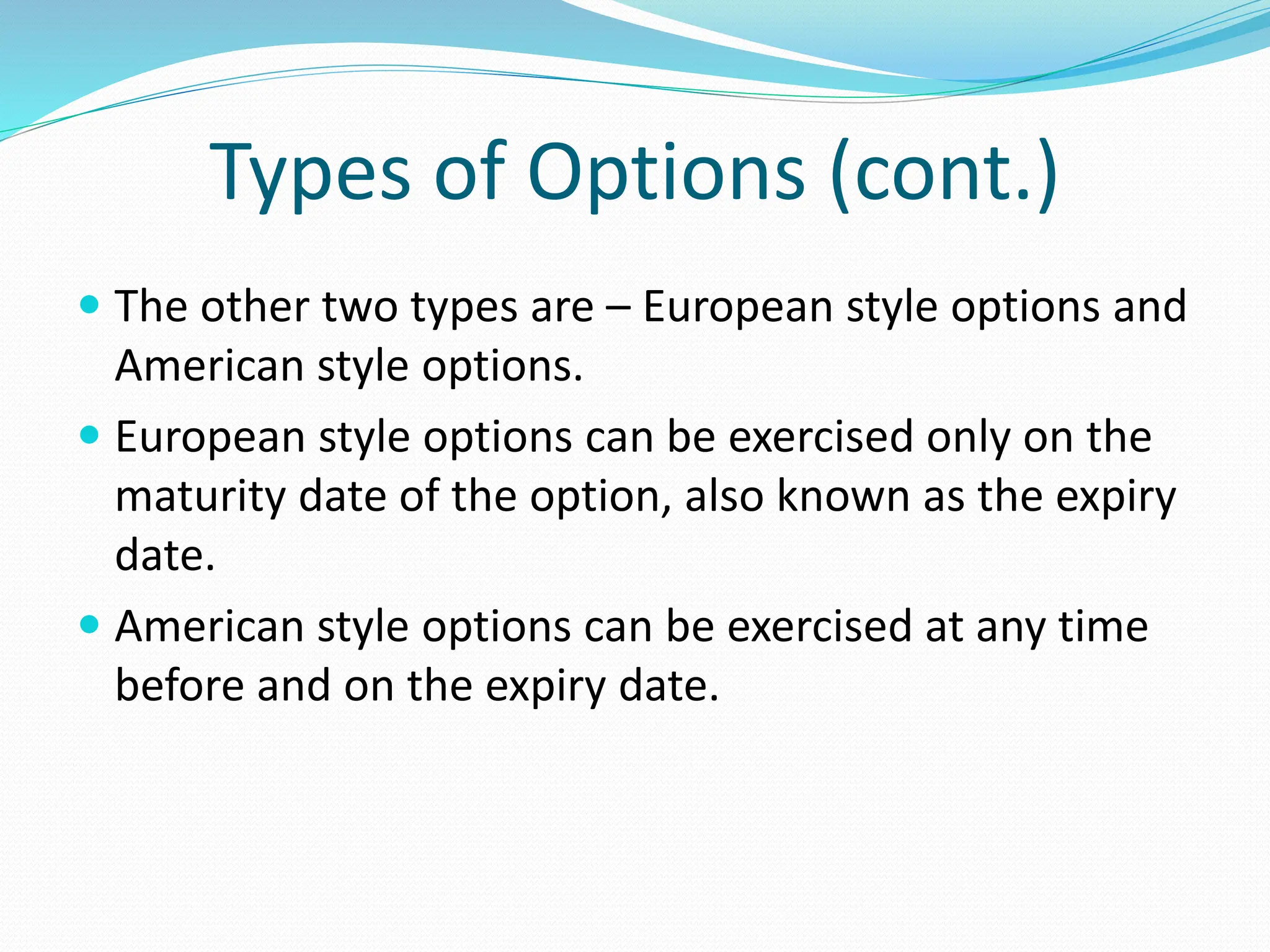 Types of Options (cont.)
 The other two types are – European style options and
American style options.
 European style options can be exercised only on the
maturity date of the option, also known as the expiry
date.
 American style options can be exercised at any time
before and on the expiry date.
 