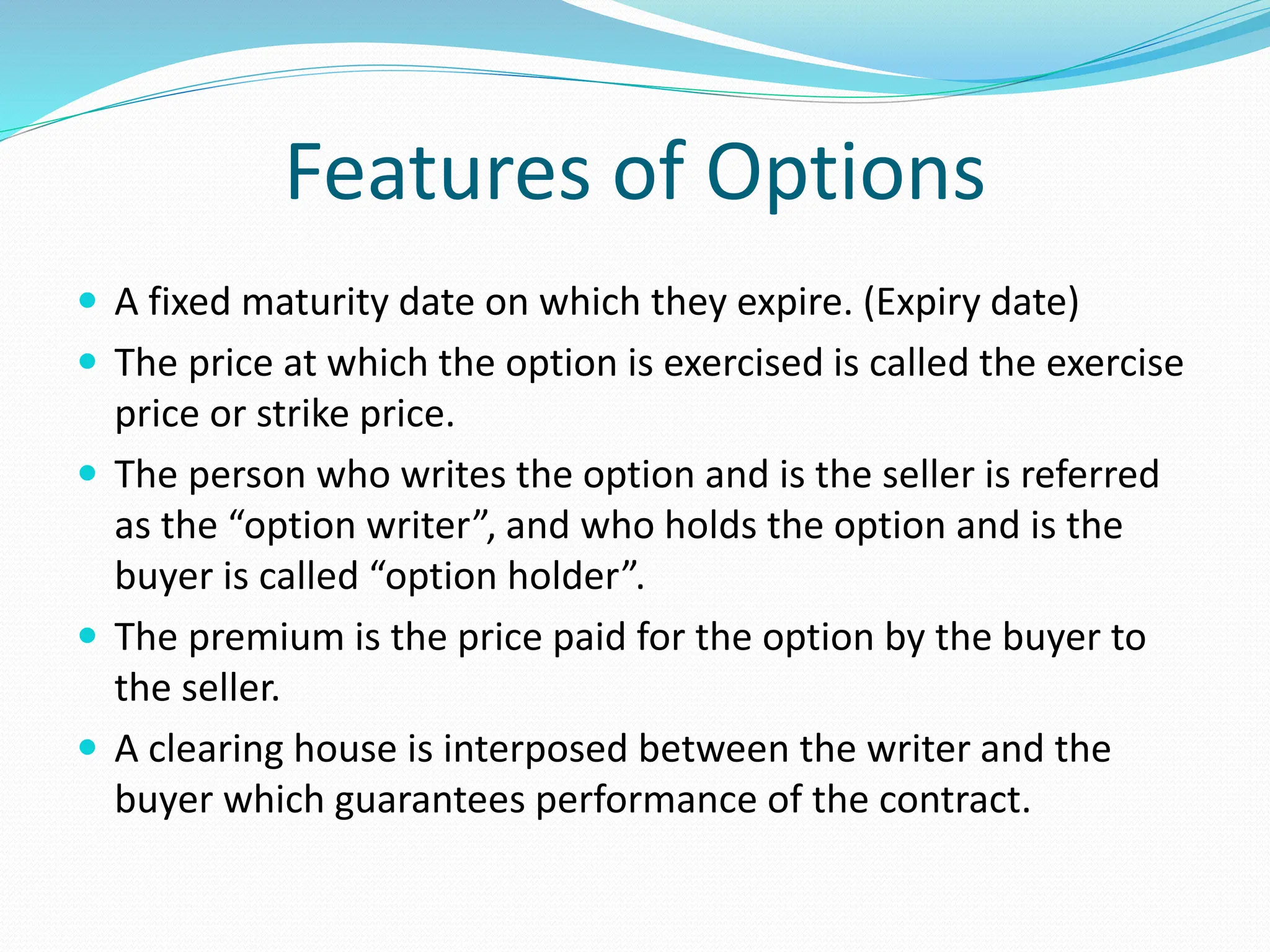 Features of Options
 A fixed maturity date on which they expire. (Expiry date)
 The price at which the option is exercised is called the exercise
price or strike price.
 The person who writes the option and is the seller is referred
as the “option writer”, and who holds the option and is the
buyer is called “option holder”.
 The premium is the price paid for the option by the buyer to
the seller.
 A clearing house is interposed between the writer and the
buyer which guarantees performance of the contract.
 