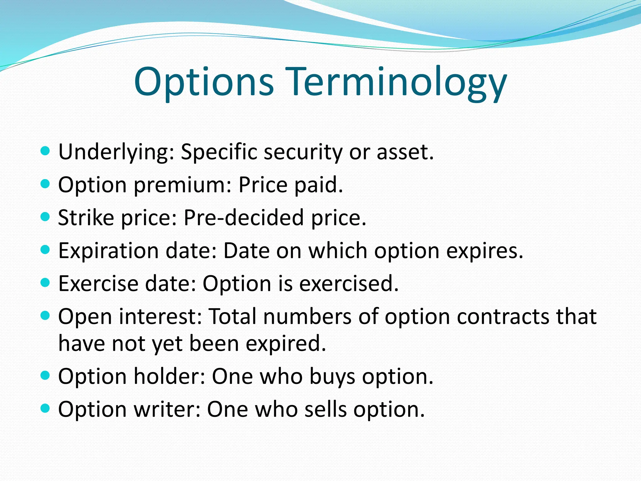 Options Terminology
 Underlying: Specific security or asset.
 Option premium: Price paid.
 Strike price: Pre-decided price.
 Expiration date: Date on which option expires.
 Exercise date: Option is exercised.
 Open interest: Total numbers of option contracts that
have not yet been expired.
 Option holder: One who buys option.
 Option writer: One who sells option.
 