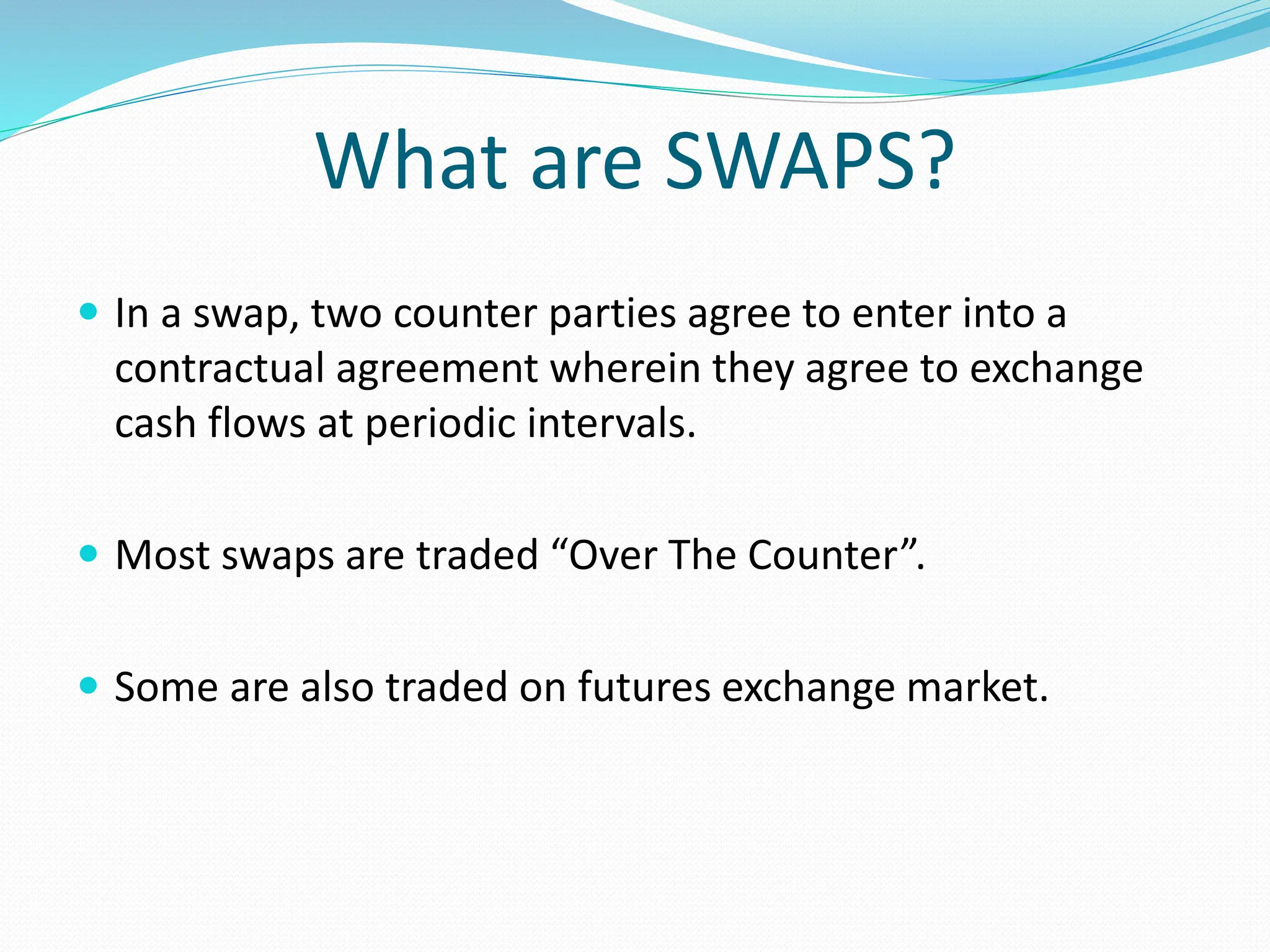 What are SWAPS?
 In a swap, two counter parties agree to enter into a
contractual agreement wherein they agree to exchange
cash flows at periodic intervals.
 Most swaps are traded “Over The Counter”.
 Some are also traded on futures exchange market.
 