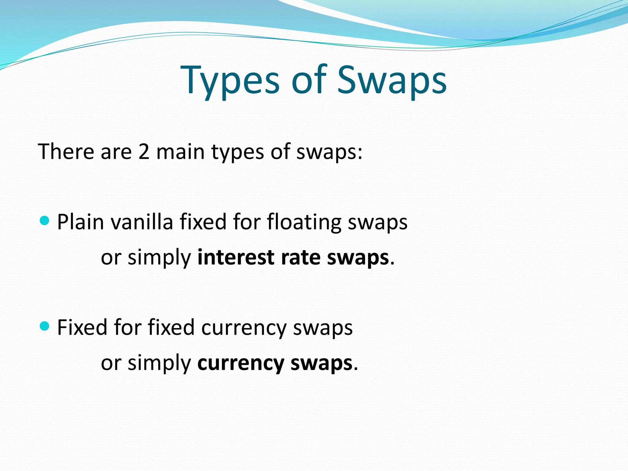 Types of Swaps
There are 2 main types of swaps:
 Plain vanilla fixed for floating swaps
or simply interest rate swaps.
 Fixed for fixed currency swaps
or simply currency swaps.
 