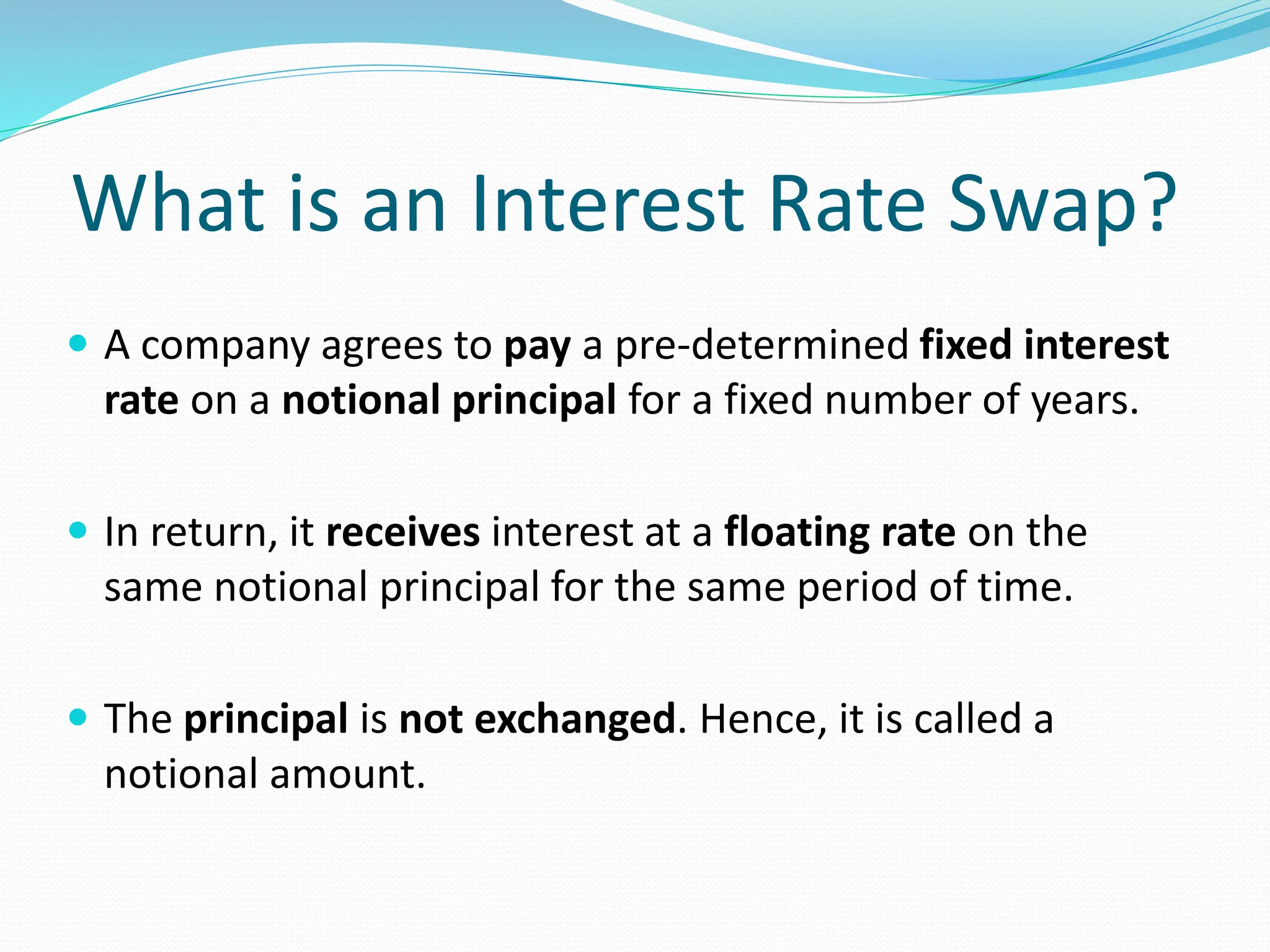 What is an Interest Rate Swap?
 A company agrees to pay a pre-determined fixed interest
rate on a notional principal for a fixed number of years.
 In return, it receives interest at a floating rate on the
same notional principal for the same period of time.
 The principal is not exchanged. Hence, it is called a
notional amount.
 