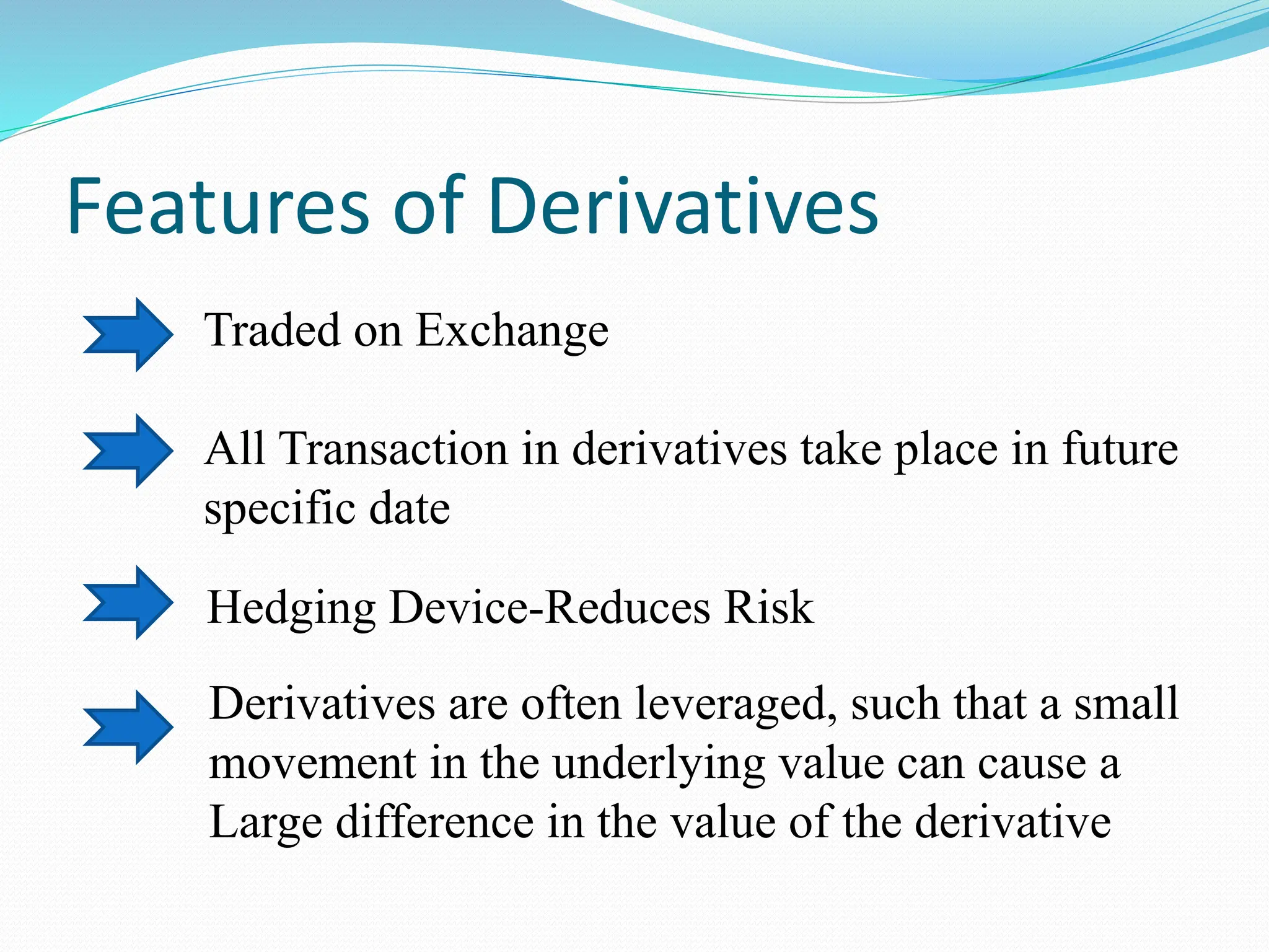Features of Derivatives
Traded on Exchange
All Transaction in derivatives take place in future
specific date
Hedging Device-Reduces Risk
Derivatives are often leveraged, such that a small
movement in the underlying value can cause a
Large difference in the value of the derivative
 