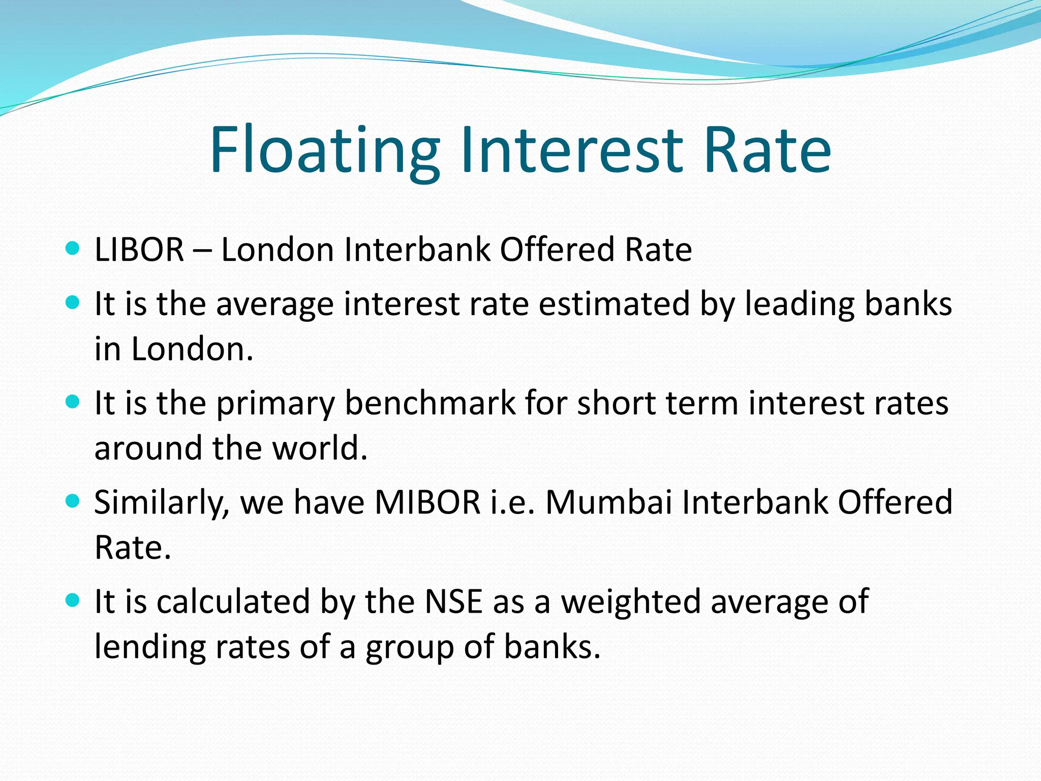 Floating Interest Rate
 LIBOR – London Interbank Offered Rate
 It is the average interest rate estimated by leading banks
in London.
 It is the primary benchmark for short term interest rates
around the world.
 Similarly, we have MIBOR i.e. Mumbai Interbank Offered
Rate.
 It is calculated by the NSE as a weighted average of
lending rates of a group of banks.
 