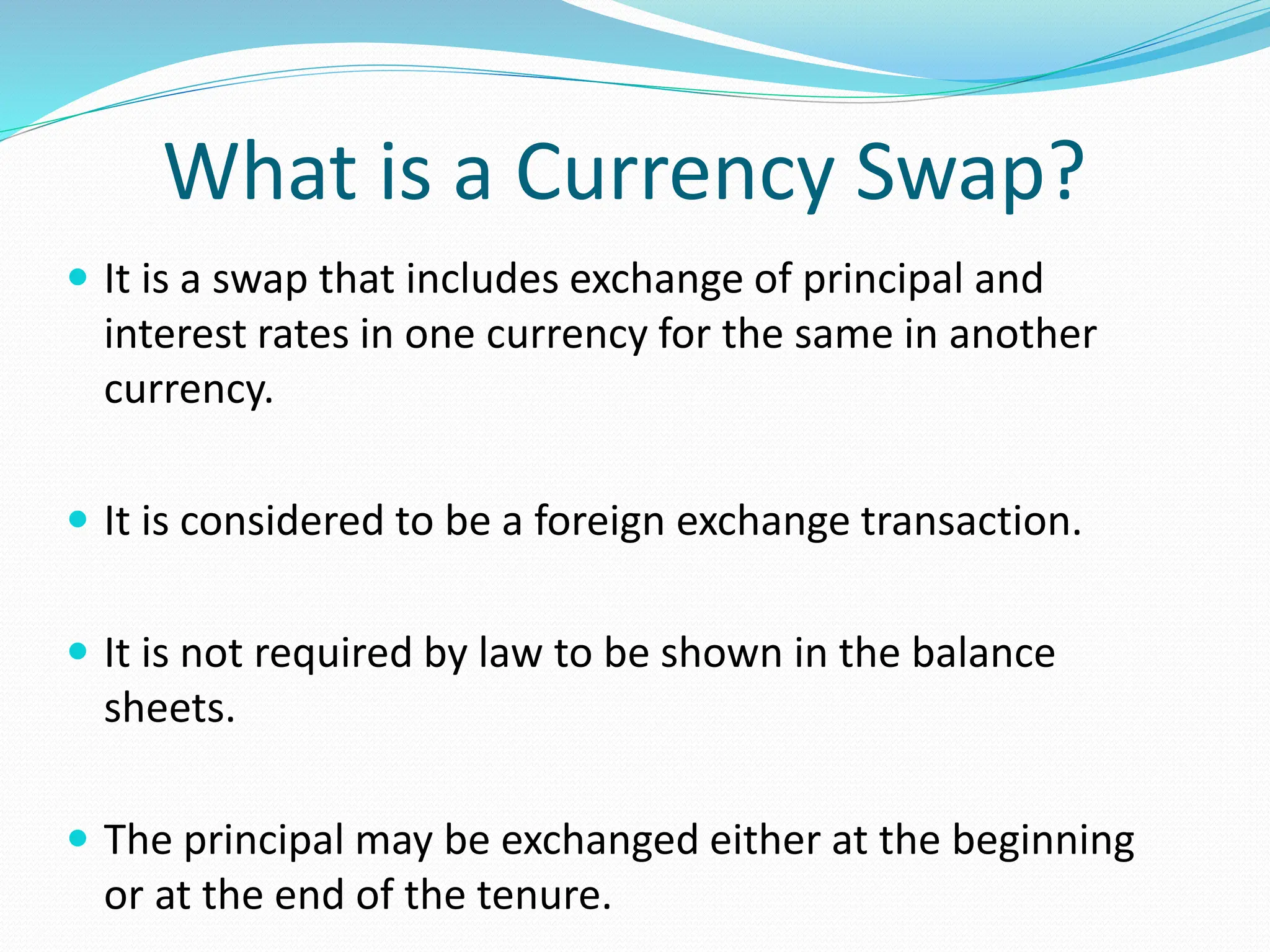 What is a Currency Swap?
 It is a swap that includes exchange of principal and
interest rates in one currency for the same in another
currency.
 It is considered to be a foreign exchange transaction.
 It is not required by law to be shown in the balance
sheets.
 The principal may be exchanged either at the beginning
or at the end of the tenure.
 