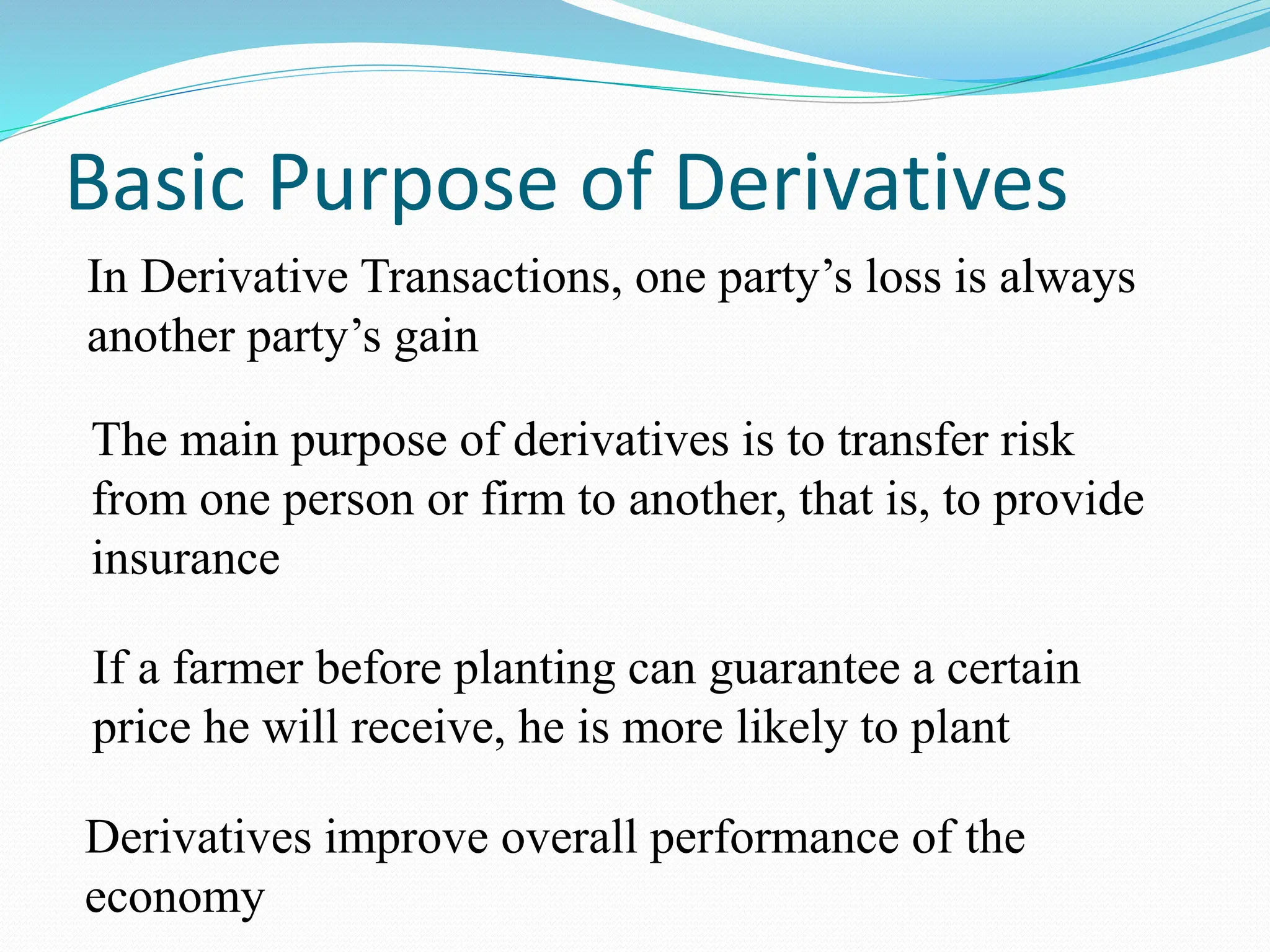 Basic Purpose of Derivatives
In Derivative Transactions, one party’s loss is always
another party’s gain
The main purpose of derivatives is to transfer risk
from one person or firm to another, that is, to provide
insurance
If a farmer before planting can guarantee a certain
price he will receive, he is more likely to plant
Derivatives improve overall performance of the
economy
 