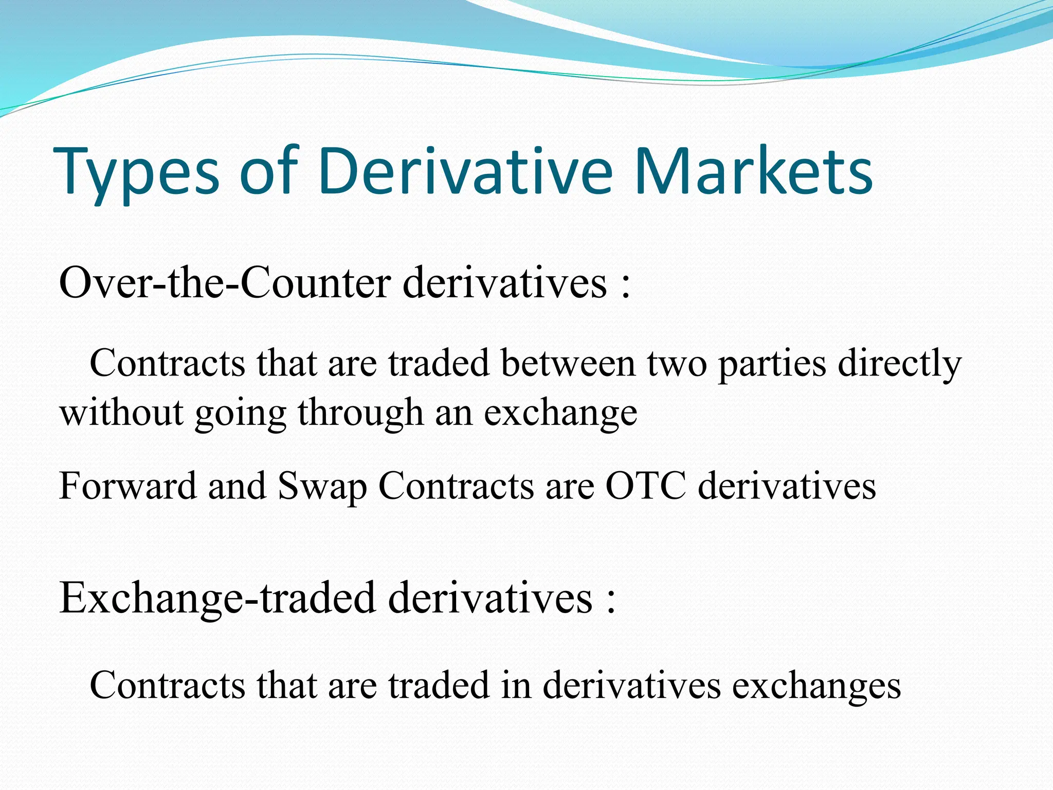 Types of Derivative Markets
Over-the-Counter derivatives :
Contracts that are traded between two parties directly
without going through an exchange
Forward and Swap Contracts are OTC derivatives
Exchange-traded derivatives :
Contracts that are traded in derivatives exchanges
 