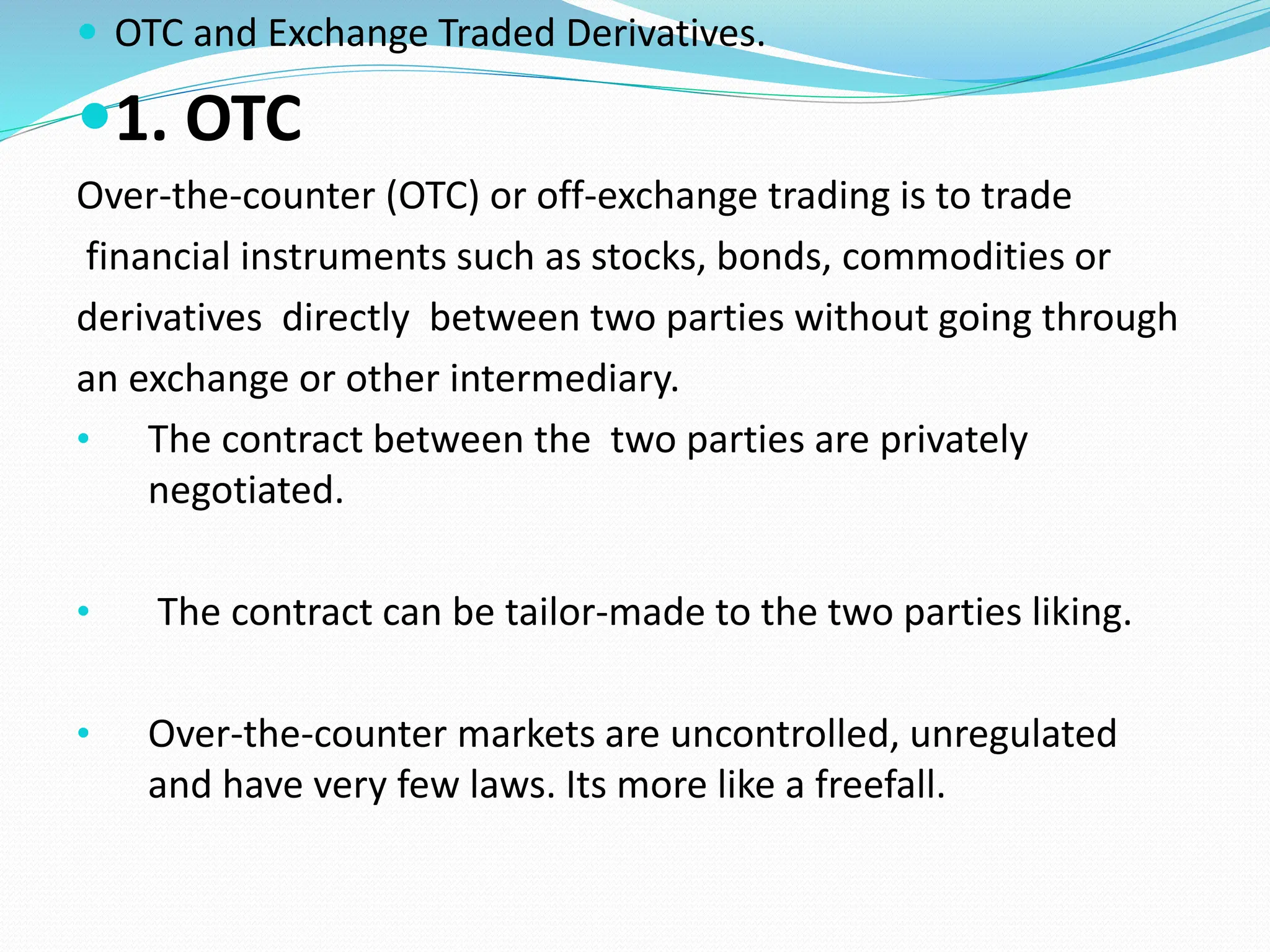  OTC and Exchange Traded Derivatives.
1. OTC
Over-the-counter (OTC) or off-exchange trading is to trade
financial instruments such as stocks, bonds, commodities or
derivatives directly between two parties without going through
an exchange or other intermediary.
• The contract between the two parties are privately
negotiated.
• The contract can be tailor-made to the two parties liking.
• Over-the-counter markets are uncontrolled, unregulated
and have very few laws. Its more like a freefall.
 