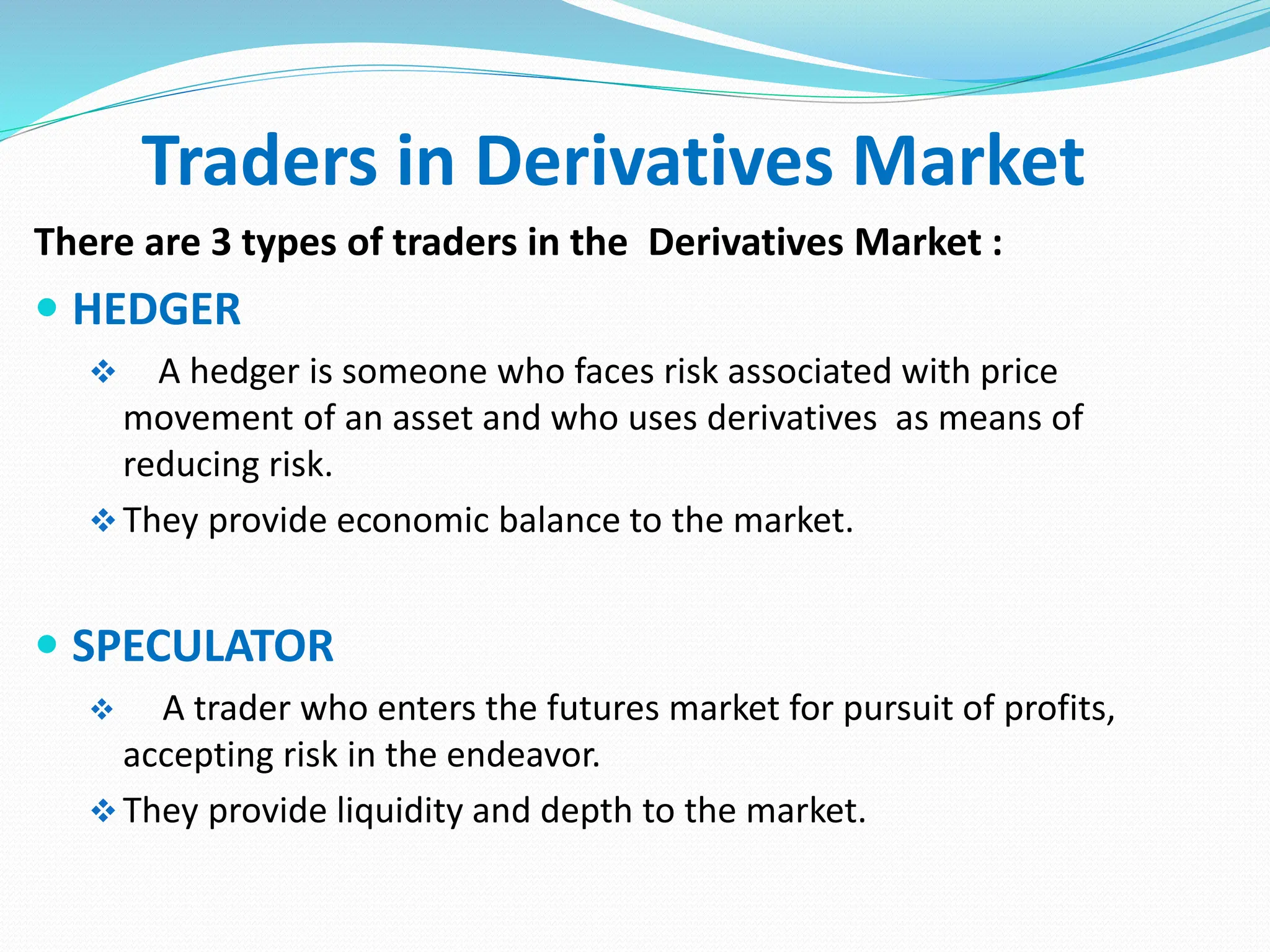 Traders in Derivatives Market
There are 3 types of traders in the Derivatives Market :
 HEDGER
 A hedger is someone who faces risk associated with price
movement of an asset and who uses derivatives as means of
reducing risk.
They provide economic balance to the market.
 SPECULATOR
 A trader who enters the futures market for pursuit of profits,
accepting risk in the endeavor.
They provide liquidity and depth to the market.
 