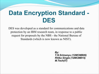 Data Encryption Standard -
          DES
DES was developed as a standard for communications and data
 protection by an IBM research team, in response to a public
  request for proposals by the NBS - the National Bureau of
          Standards (which is now known as NIST).



                                    By:
                                    T.N.Srimanyu (12MCMB06)
                                    Ritika Singla (12MCMB15)
                                    M.Tech(IT)
 