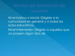 Nivel básico o inicial: Dirigido a la
  comunidad en general y a todos los
  siclos educativos.
 Nivel intermedio: Dirigido a aquellos que
  ya poseen algún tipo de
 