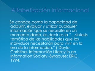 Se conoce como la capacidad de
adquirir, evaluar y utilizar cualquier
información que se necesite en un
momento dado, es decir es la ―…síntesis
temática de las habilidades que los
individuos necesitarán para vivir en la
era de la información.‖ ( Doyle,
Christina- información Litercy in an
Information Sociaty.-Syracuse: ERIC,
1994.
 