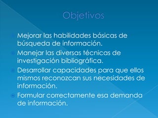 Mejorar las habilidades básicas de
  búsqueda de información.
 Manejar las diversas técnicas de
  investigación bibliográfica.
 Desarrollar capacidades para que ellos
  mismos reconozcan sus necesidades de
  información.
 Formular correctamente esa demanda
  de información.
 